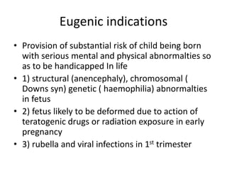 Eugenic indications
• Provision of substantial risk of child being born
with serious mental and physical abnormalties so
as to be handicapped In life
• 1) structural (anencephaly), chromosomal (
Downs syn) genetic ( haemophilia) abnormalties
in fetus
• 2) fetus likely to be deformed due to action of
teratogenic drugs or radiation exposure in early
pregnancy
• 3) rubella and viral infections in 1st trimester
 