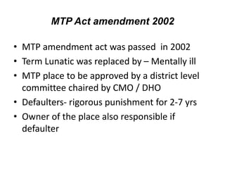 MTP Act amendment 2002
• MTP amendment act was passed in 2002
• Term Lunatic was replaced by – Mentally ill
• MTP place to be approved by a district level
committee chaired by CMO / DHO
• Defaulters- rigorous punishment for 2-7 yrs
• Owner of the place also responsible if
defaulter
 