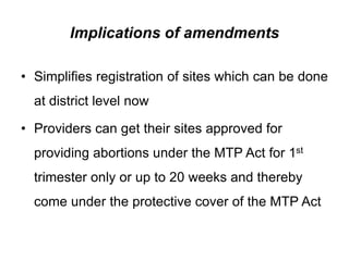 Implications of amendments
• Simplifies registration of sites which can be done
at district level now
• Providers can get their sites approved for
providing abortions under the MTP Act for 1st
trimester only or up to 20 weeks and thereby
come under the protective cover of the MTP Act
 