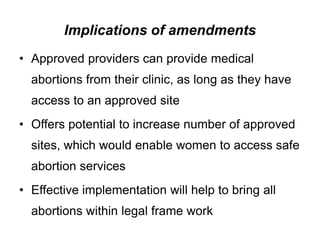 Implications of amendments
• Approved providers can provide medical
abortions from their clinic, as long as they have
access to an approved site
• Offers potential to increase number of approved
sites, which would enable women to access safe
abortion services
• Effective implementation will help to bring all
abortions within legal frame work
 