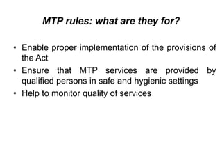 MTP rules: what are they for?
• Enable proper implementation of the provisions of
the Act
• Ensure that MTP services are provided by
qualified persons in safe and hygienic settings
• Help to monitor quality of services
 