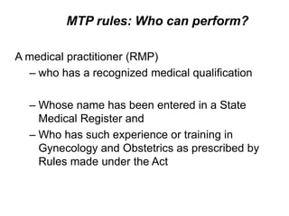 MTP rules: Who can perform?
A medical practitioner (RMP)
– who has a recognized medical qualification
– Whose name has been entered in a State
Medical Register and
– Who has such experience or training in
Gynecology and Obstetrics as prescribed by
Rules made under the Act
 