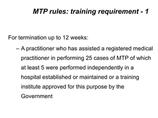 MTP rules: training requirement - 1
For termination up to 12 weeks:
– A practitioner who has assisted a registered medical
practitioner in performing 25 cases of MTP of which
at least 5 were performed independently in a
hospital established or maintained or a training
institute approved for this purpose by the
Government
 