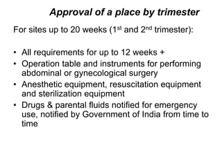 Approval of a place by trimester
For sites up to 20 weeks (1st and 2nd trimester):
• All requirements for up to 12 weeks +
• Operation table and instruments for performing
abdominal or gynecological surgery
• Anesthetic equipment, resuscitation equipment
and sterilization equipment
• Drugs & parental fluids notified for emergency
use, notified by Government of India from time to
time
 