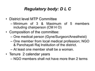 Regulatory body: D L C
• District level MTP Committee
– Minimum of 3 & Maximum of 5 members
including chairperson (CM H O)
• Composition of the committee:
– One medical person (Gyne/Surgeon/Anestheist)
– One member from local medical profession; NGO
& Panchayati Raj Institution of the district.
– At least one member shall be a woman.
• Tenure 2 calendar years
– NGO members shall not have more than 2 terms
 