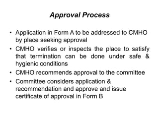 Approval Process
• Application in Form A to be addressed to CMHO
by place seeking approval
• CMHO verifies or inspects the place to satisfy
that termination can be done under safe &
hygienic conditions
• CMHO recommends approval to the committee
• Committee considers application &
recommendation and approve and issue
certificate of approval in Form B
 
