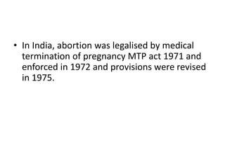 • In India, abortion was legalised by medical
termination of pregnancy MTP act 1971 and
enforced in 1972 and provisions were revised
in 1975.
 