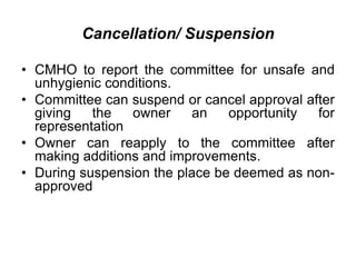Cancellation/ Suspension
• CMHO to report the committee for unsafe and
unhygienic conditions.
• Committee can suspend or cancel approval after
giving the owner an opportunity for
representation
• Owner can reapply to the committee after
making additions and improvements.
• During suspension the place be deemed as non-
approved
 