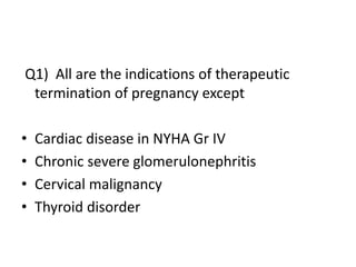 Q1) All are the indications of therapeutic
termination of pregnancy except
• Cardiac disease in NYHA Gr IV
• Chronic severe glomerulonephritis
• Cervical malignancy
• Thyroid disorder
 