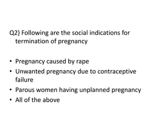 Q2) Following are the social indications for
termination of pregnancy
• Pregnancy caused by rape
• Unwanted pregnancy due to contraceptive
failure
• Parous women having unplanned pregnancy
• All of the above
 