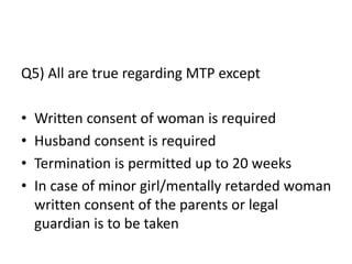 Q5) All are true regarding MTP except
• Written consent of woman is required
• Husband consent is required
• Termination is permitted up to 20 weeks
• In case of minor girl/mentally retarded woman
written consent of the parents or legal
guardian is to be taken
 
