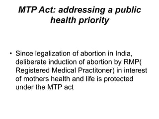 MTP Act: addressing a public
health priority
• Since legalization of abortion in India,
deliberate induction of abortion by RMP(
Registered Medical Practitoner) in interest
of mothers health and life is protected
under the MTP act
 