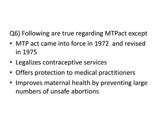 Q6) Following are true regarding MTPact except
• MTP act came into force in 1972 and revised
in 1975
• Legalizes contraceptive services
• Offers protection to medical practitioners
• Improves maternal health by preventing large
numbers of unsafe abortions
 