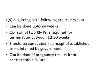 Q8) Regarding MTP following are true except
• Can be done upto 24 weeks
• Opinion of two RMPs is required for
termination between 12-20 weeks
• Should be conducted in a hospital established
or maintained by government
• Can be done if pregnancy results from
contraceptive failure
 