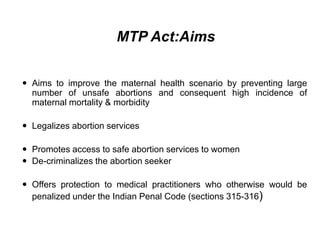 MTP Act:Aims
 Aims to improve the maternal health scenario by preventing large
number of unsafe abortions and consequent high incidence of
maternal mortality & morbidity
 Legalizes abortion services
 Promotes access to safe abortion services to women
 De-criminalizes the abortion seeker
 Offers protection to medical practitioners who otherwise would be
penalized under the Indian Penal Code (sections 315-316)
 