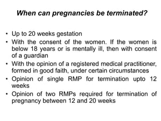 When can pregnancies be terminated?
• Up to 20 weeks gestation
• With the consent of the women. If the women is
below 18 years or is mentally ill, then with consent
of a guardian
• With the opinion of a registered medical practitioner,
formed in good faith, under certain circumstances
• Opinion of single RMP for termination upto 12
weeks
• Opinion of two RMPs required for termination of
pregnancy between 12 and 20 weeks
 