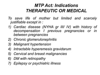 MTP Act: Indications
THERAPEUTIC OR MEDICAL
To save life of mother but limited and scarcely
justifiable except in :
1) Cardiac disease (NYHA gr III/ IV) with history of
decompensation I previous pregnancies or in
between pregnancies
2) Chronic glomerulonephritis
3) Malignant hypertension
4) Intractable hyperemesis gravidarum
5) Cervical and breast malignancies
6) DM with retinopathy
7) Epilepsy or psychiatric illness
 