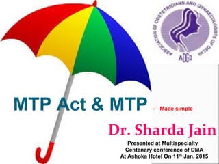 Dr. Sharda Jain
MTP Act & MTP - Made simple
Presented at Multispecialty
Centenary conference of DMA
At Ashoka Hotel On 11th
Jan. 2015
 