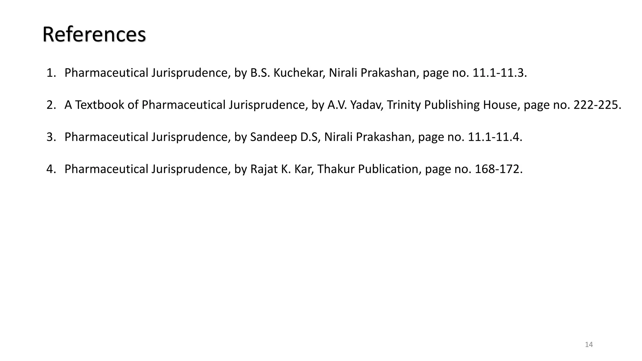 References
1. Pharmaceutical Jurisprudence, by B.S. Kuchekar, Nirali Prakashan, page no. 11.1-11.3.
2. A Textbook of Pharmaceutical Jurisprudence, by A.V. Yadav, Trinity Publishing House, page no. 222-225.
3. Pharmaceutical Jurisprudence, by Sandeep D.S, Nirali Prakashan, page no. 11.1-11.4.
4. Pharmaceutical Jurisprudence, by Rajat K. Kar, Thakur Publication, page no. 168-172.
14