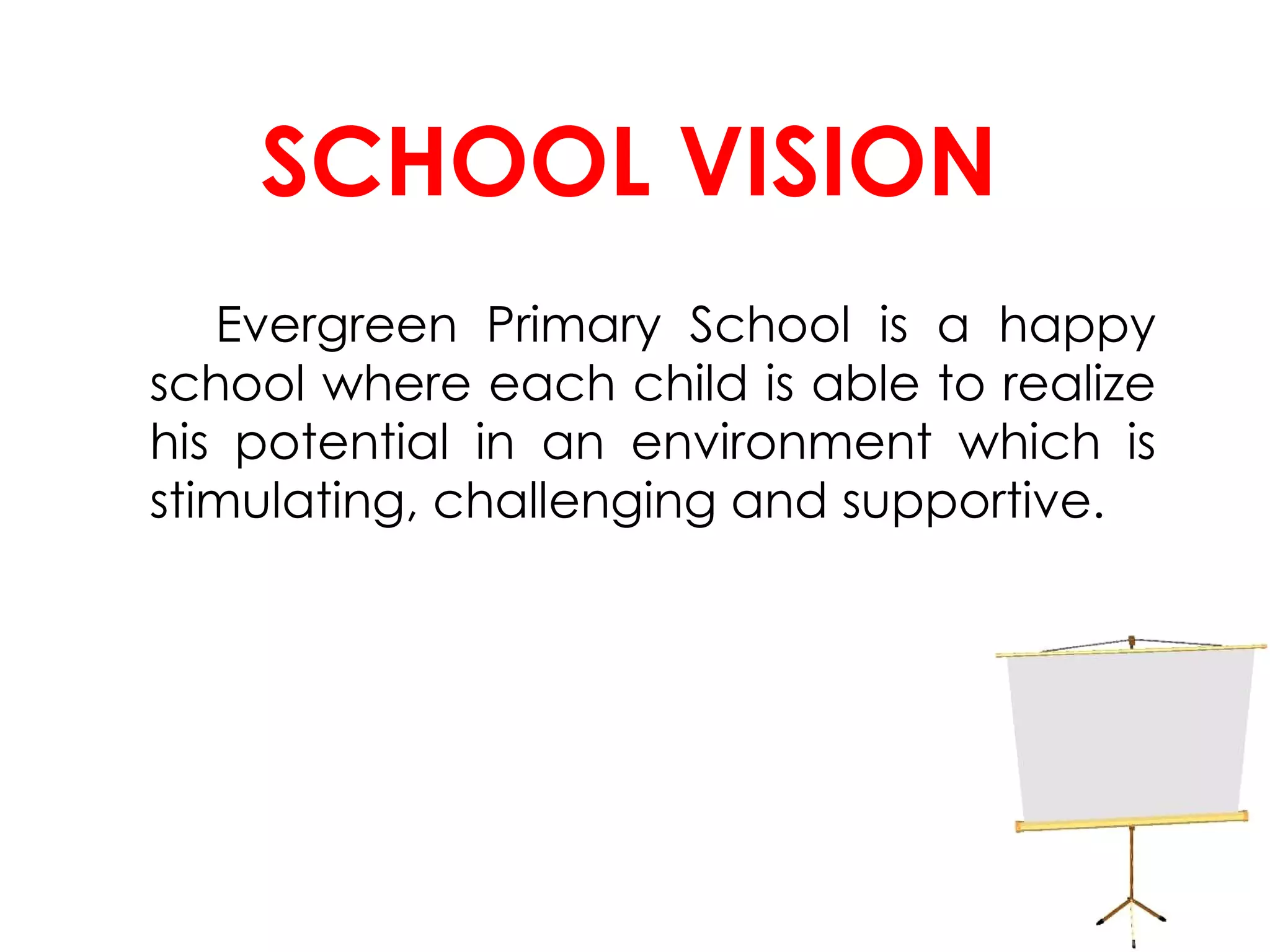 SCHOOL VISION Evergreen Primary School is a happy school where each child is able to realize his potential in an environment which is stimulating, challenging and supportive. 