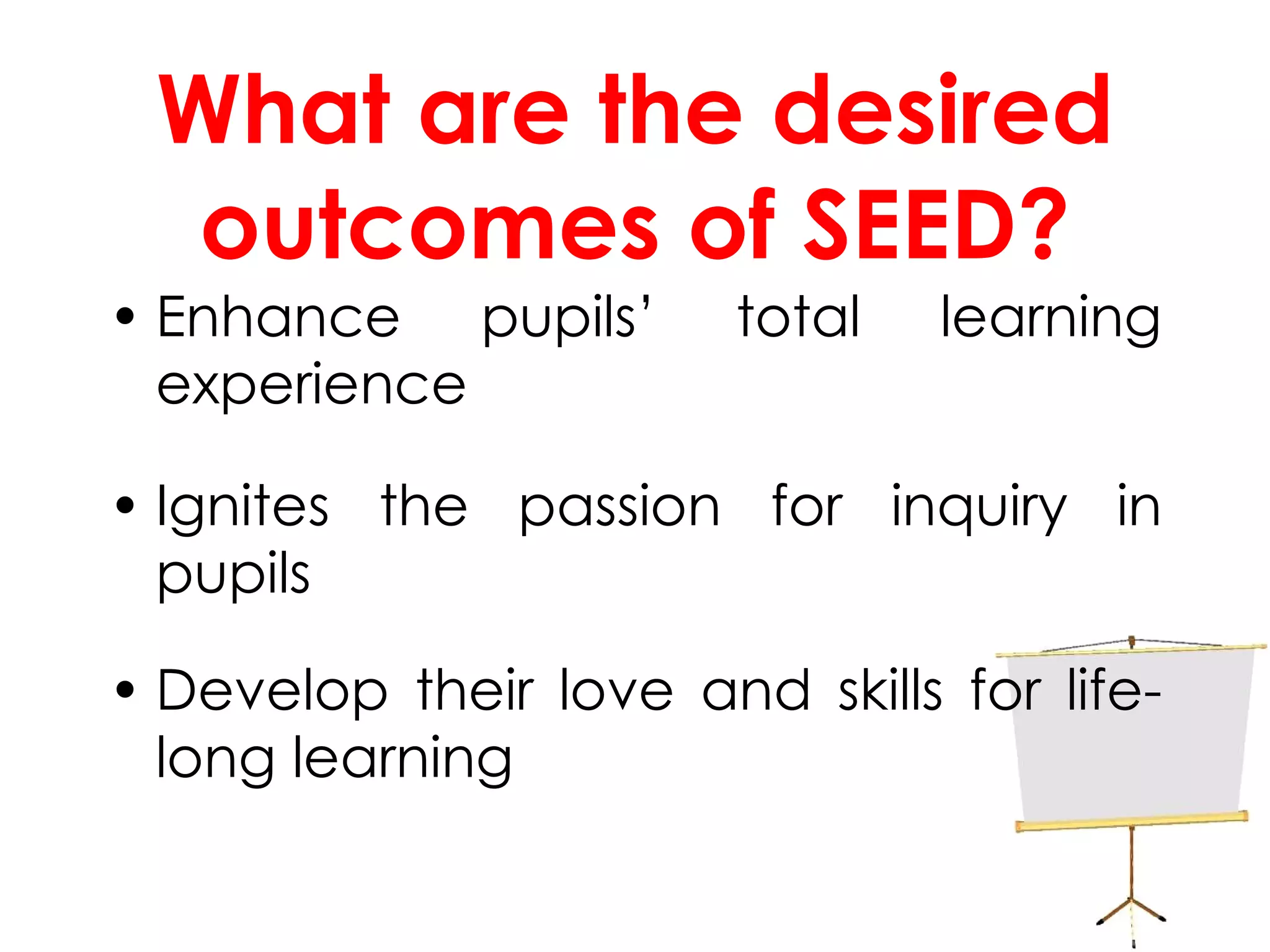 What are the desired outcomes of SEED? Enhance pupils’ total learning experience Ignites the passion for inquiry in pupils Develop their love and skills for life-long learning 
