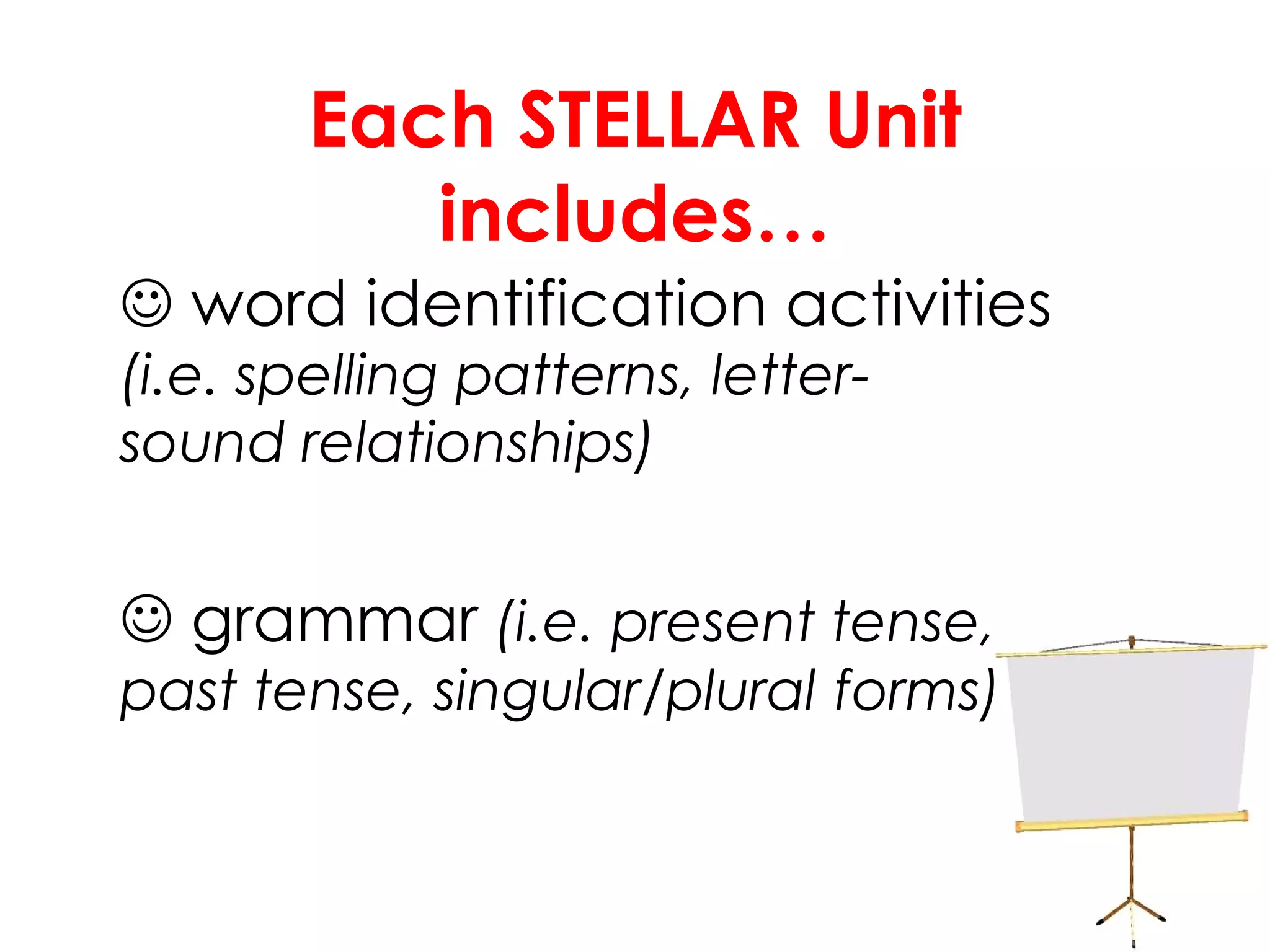 Each STELLAR Unit includes…    word identification activities  (i.e. spelling patterns, letter- sound relationships)    grammar  (i.e. present tense,  past tense, singular/plural  forms) 