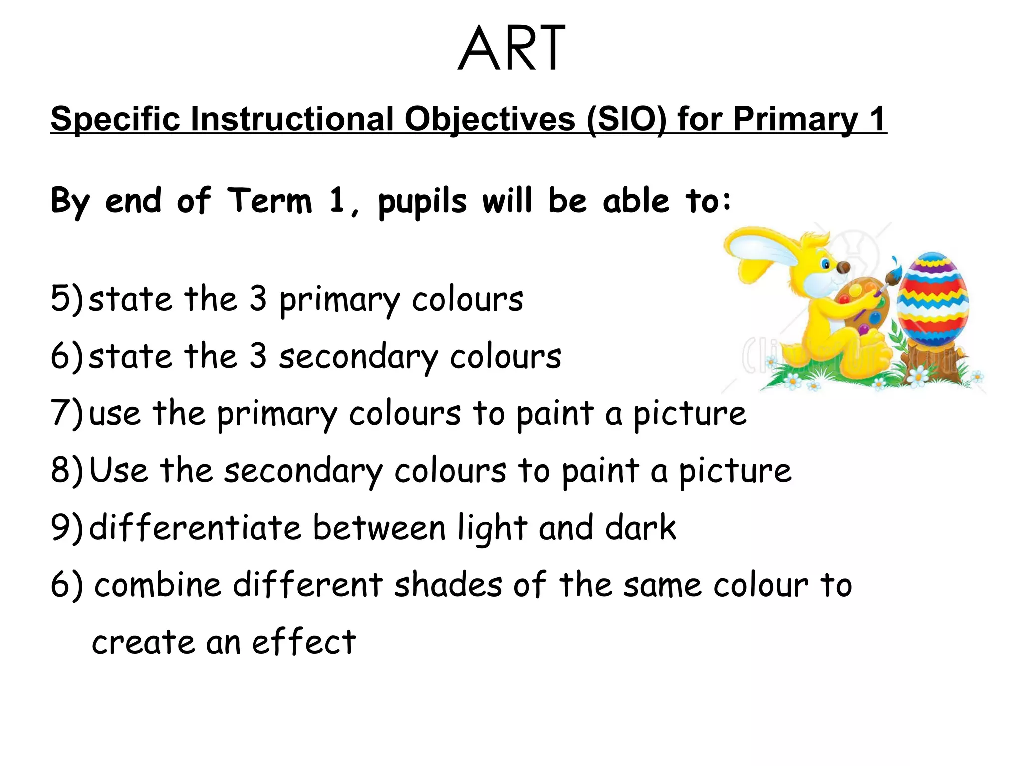 Specific Instructional Objectives (SIO) for Primary 1 By end of Term 1, pupils will be able to: state the 3 primary colours state the 3 secondary colours  use the primary colours to paint a picture Use the secondary colours to paint a picture  differentiate between light and dark 6) combine different shades of the same colour to  create an effect ART 