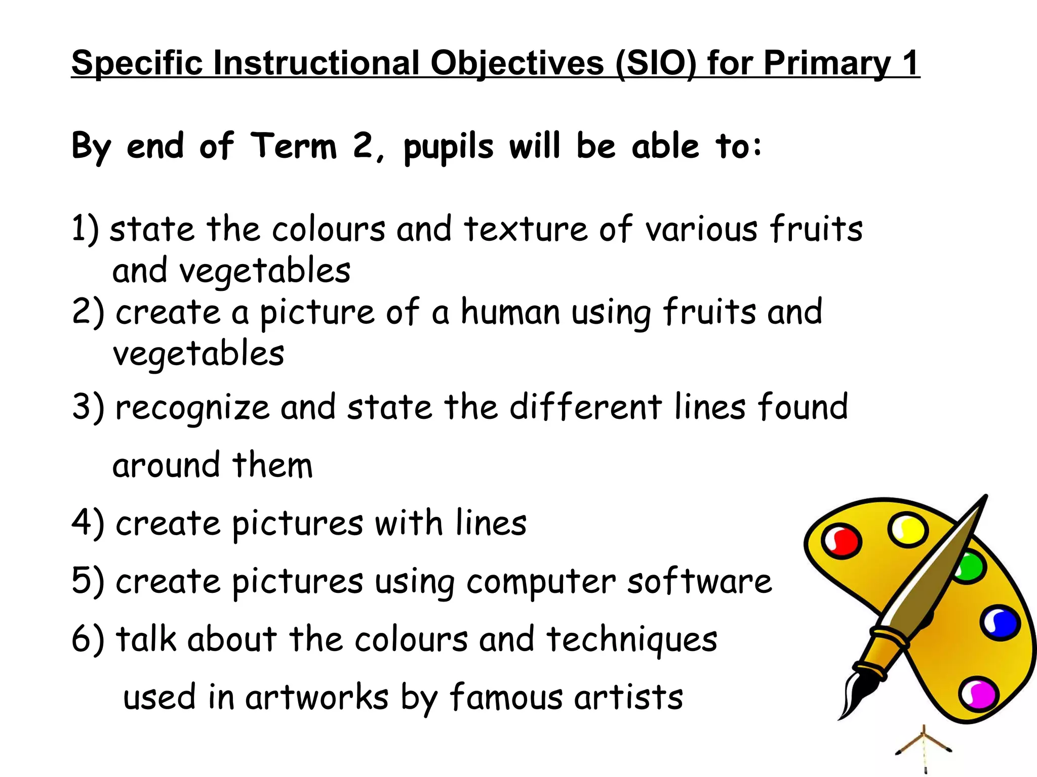 Specific Instructional Objectives (SIO) for Primary 1 By end of Term 2, pupils will be able to: 1) state the colours and texture of various fruits  and vegetables 2) create a picture of a human using fruits and  vegetables 3) recognize and state the different lines found  around them 4) create pictures with lines 5) create pictures using computer software 6) talk about the colours and techniques used in artworks by famous artists 