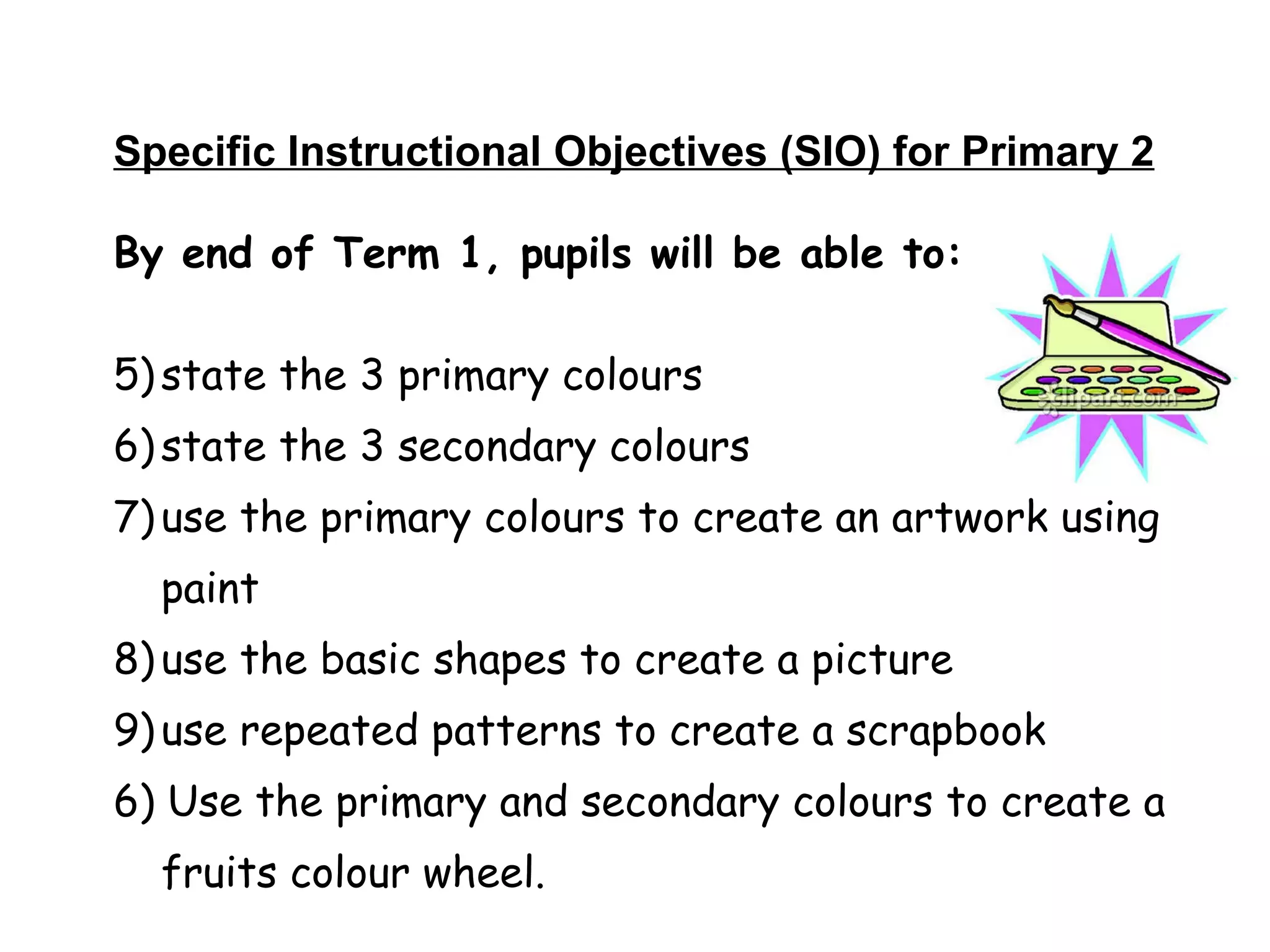 Specific Instructional Objectives (SIO) for Primary 2 By end of Term 1, pupils will be able to: state the 3 primary colours state the 3 secondary colours  use the primary colours to create an artwork using paint use the basic shapes to create a picture  use repeated patterns to create a scrapbook 6) Use the primary and secondary colours to create a fruits colour wheel. 