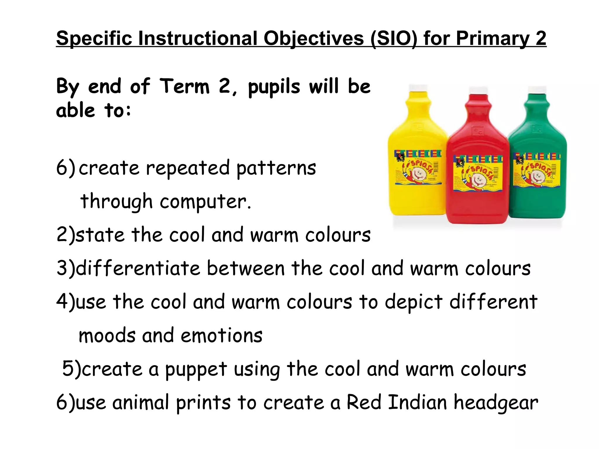 Specific Instructional Objectives (SIO) for Primary 2 By end of Term 2, pupils will be able to: create repeated patterns  through computer. 2)state the cool and warm colours 3)differentiate between the cool and warm colours  4)use the cool and warm colours to depict different moods and emotions 5)create a puppet using the cool and warm colours 6)use animal prints to create a Red Indian headgear 
