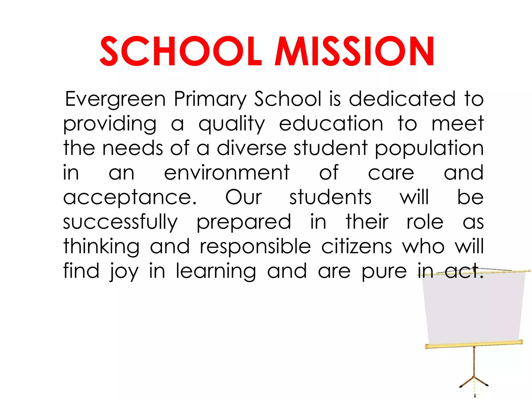 SCHOOL MISSION Evergreen Primary School is dedicated to providing a quality education to meet the needs of a diverse student population in an environment of care and acceptance. Our students will be successfully prepared in their role as thinking and responsible citizens who will find joy in learning and are pure in act. 