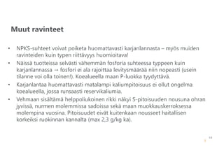 10
Muut ravinteet
14.6.2022
• NPKS-suhteet voivat poiketa huomattavasti karjanlannasta – myös muiden
ravinteiden kuin typen riittävyys huomioitava!
• Näissä tuotteissa selvästi vähemmän fosforia suhteessa typpeen kuin
karjanlannassa → fosfori ei ala rajoittaa levitysmäärää niin nopeasti (usein
tilanne voi olla toinen!). Koealueella maan P-luokka tyydyttävä.
• Karjanlantaa huomattavasti matalampi kaliumpitoisuus ei ollut ongelma
koealueella, jossa runsaasti reservikaliumia.
• Vehmaan sisältämä helppoliukoinen rikki näkyi S-pitoisuuden nousuna ohran
jyvissä, nurmen molemmissa sadoissa sekä maan muokkauskerroksessa
molempina vuosina. Pitoisuudet eivät kuitenkaan nousseet haitallisen
korkeiksi ruokinnan kannalta (max 2,3 g/kg ka).
 