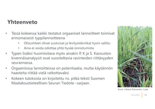 13
Yhteenveto
14.6.2022
• Tässä kokeessa kaikki testatut orgaaniset lannoitteet toimivat
erinomaisesti typpilannoitteena
• Olosuhteet olivat suotuisat ja levitystekniikat hyvin valittu
• Aina ei voida odottaa yhtä hyvää onnistumista
• Typen lisäksi huomioitava myös ainakin P, K ja S. Kasvuston
kivennäisanalyysit ovat suositeltavia ravinteiden riittävyyden
seurannassa.
• Orgaanisissa lannoitteissa on potentiaalia, mutta käytännön
haasteita riittää vielä ratkottavaksi
• Kokeen tuloksista on kirjoitettu ns. pitkä teksti Suomen
Maataloustieteellisen Seuran Tiedote –sarjaan.
Kuva: Juliana Roivainen, Luke
 