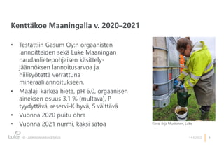 3
Kenttäkoe Maaningalla v. 2020–2021
14.6.2022
• Testattiin Gasum Oy:n orgaanisten
lannoitteiden sekä Luke Maaningan
naudanlietepohjaisen käsittely-
jäännöksen lannoitusarvoa ja
hiilisyötettä verrattuna
mineraalilannoitukseen.
• Maalaji karkea hieta, pH 6,0, orgaanisen
aineksen osuus 3,1 % (multava), P
tyydyttävä, reservi-K hyvä, S välttävä
• Vuonna 2020 puitu ohra
• Vuonna 2021 nurmi, kaksi satoa Kuva: Arja Mustonen, Luke
 