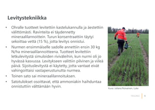 6
Levitystekniikka
14.6.2022
• Ohralle tuotteet levitettiin kastelukannulla ja äestettiin
välittömästi. Ravinteita ei täydennetty
mineraalilannoittein. Turun konsentraattiin täytyi
sekoittaa vettä (15 %), jotta levitys onnistui.
• Nurmen ensimmäiselle sadolle annettiin ensin 30 kg
N/ha mineraalilannoitteena. Tuotteet levitettiin
letkulevitystä simuloiden riviväleihin, kun nurmi oli jo
hyvässä kasvussa. Levitykseen valittiin pilvinen ja viileä
päivä. Sijoituslevitystä ei käytetty, jotta vantaat eivät
vahingoittaisi vastaperustunutta nurmea.
• Toinen sato sai mineraalilannoituksen.
• Satotulokset osoittavat, että ammoniakin haihduntaa
onnistuttiin välttämään hyvin. Kuva: Juliana Roivainen, Luke
 