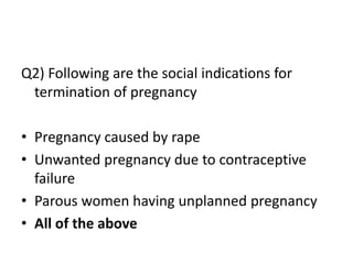 Q2) Following are the social indications for
termination of pregnancy
• Pregnancy caused by rape
• Unwanted pregnancy due to contraceptive
failure
• Parous women having unplanned pregnancy
• All of the above
 