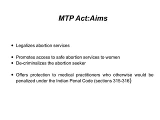 MTP Act:Aims
 Legalizes abortion services
 Promotes access to safe abortion services to women
 De-criminalizes the abortion seeker
 Offers protection to medical practitioners who otherwise would be
penalized under the Indian Penal Code (sections 315-316)
 