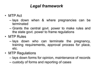 Legal framework
• MTP Act
– lays down when & where pregnancies can be
terminated
– Grants the central govt. power to make rules and
the state govt. power to frame regulations
• MTP Rules
– lays down who can terminate the pregnancy,
training requirements, approval process for place,
etc.
• MTP Regulations
– lays down forms for opinion, maintenance of records
– custody of forms and reporting of cases
 
