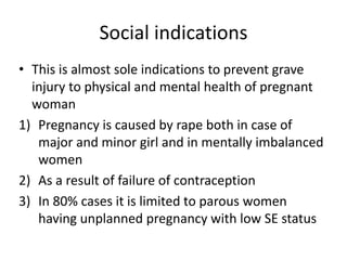 Social indications
• This is almost sole indications to prevent grave
injury to physical and mental health of pregnant
woman
1) Pregnancy is caused by rape both in case of
major and minor girl and in mentally imbalanced
women
2) As a result of failure of contraception
3) In 80% cases it is limited to parous women
having unplanned pregnancy with low SE status
 