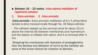 ■ Between 16 – 20 weeks : intra uterine instillation of
hypertonic solution
1. Extra amniotic 2 . Intra amniotic
Extra amniotic : Extra amniotic instillation of.0.1 % ethacridine
lactate is done transcervically through No. 16 foleys catheter.
- The catheter passed up the cervical canal for about 10 cm
above the internal OS between membranes and myometrium
and the baloon is inflated with saline. And it is removed after 4
hrs.
Strippimg the membranes with liberation of prostaglandins
from the decidua and dilatation of cervix by the catheter are
some of the known factors for initiation of abortion.
 