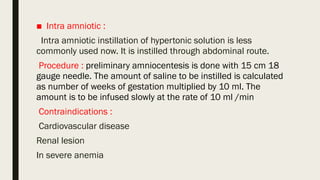 ■ Intra amniotic :
Intra amniotic instillation of hypertonic solution is less
commonly used now. It is instilled through abdominal route.
Procedure : preliminary amniocentesis is done with 15 cm 18
gauge needle. The amount of saline to be instilled is calculated
as number of weeks of gestation multiplied by 10 ml. The
amount is to be infused slowly at the rate of 10 ml /min
Contraindications :
Cardiovascular disease
Renal lesion
In severe anemia
 