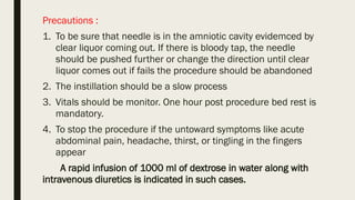 Precautions :
1. To be sure that needle is in the amniotic cavity evidemced by
clear liquor coming out. If there is bloody tap, the needle
should be pushed further or change the direction until clear
liquor comes out if fails the procedure should be abandoned
2. The instillation should be a slow process
3. Vitals should be monitor. One hour post procedure bed rest is
mandatory.
4. To stop the procedure if the untoward symptoms like acute
abdominal pain, headache, thirst, or tingling in the fingers
appear
A rapid infusion of 1000 ml of dextrose in water along with
intravenous diuretics is indicated in such cases.
 