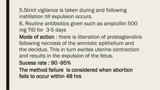 5.Strict vigilance is taken during and following
instillation till expulsion occurs.
6. Routine antibiotics given such as ampicillin 500
mg TID for 3-5 days
Mode of action : there is liberation of prostaglandins
following necrosis of the amniotic epithelium and
the decidua. This in turn excites uterine contraction
and results in the expulsion of the fetus.
Sucess rate : 90 -95%
The method failure is considered when abortion
fails to occur within 48 hrs
 