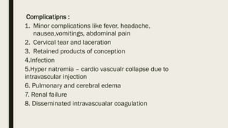 Complicatipns :
1. Minor complications like fever, headache,
nausea,vomitings, abdominal pain
2. Cervical tear and laceration
3. Retained products of conception
4.Infection
5.Hyper natremia – cardio vascualr collapse due to
intravascular injection
6. Pulmonary and cerebral edema
7. Renal failure
8. Disseminated intravascualar coagulation
 