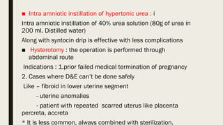 ■ Intra amniotic instillation of hypertonic urea : i
Intra amniotic instillation of 40% urea solution (80g of urea in
200 ml. Distilled water)
Along with syntocin drip is effective with less complications
■ Hysterotomy : the operation is performed through
abdominal route
Indications : 1.prior failed medical termination of pregnancy
2. Cases where D&E can’t be done safely
Like – fibroid in lower uterine segment
- uterine anomalies
- patient with repeated scarred uterus like placenta
percreta, accreta
* It is less common, always combined with sterilization.
 