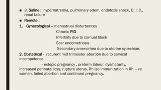 ■ 3. Saline : hypernatremia, pulmonary edem, endotoxic shock, D. I. C.,
renal failure
■ Remote :
1. Gynecological – menustrual disturbences
Chronic PID
Infertility due to cornual block
Scar endometriosis
Secondary amenorhea due to uterine synechiae.
2. Obstetrical - recurent mid trimeister abortion due to cervical
incompetence
- ectopic pregnancy , preterm labour, dysmaturity,
increased perinatal loss, rupture uterus, Rh iso immunization in Rh – ve
women, failed abortion and continued pregnancy.
 