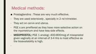 Medical methods:
■ Prostaglandins : These are very much effective.
- They are used extensively , specially in 2 nd trimeister.
- They act on cervix and uterus.
- PGE s are prreffered as they have more selective action on
the myometrium and have less side effects.
- MISOPROSTOL( PGE 1 anolog) :400-800mcg of misoprostol
given vaginally at an interval of 3-4 Hrs is most effective as
the bioavailability is high.
-
 