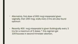 - Alternativly, first dose of 600 mcg misoprostol given
vaginally, then 200 mcg, orally every 3 hrs are also found
optimum
- Recently 400 mcg misoprostol is given Sublingually every 3
hrs for a maximum of 5 doses * this regimen got
100%sucess in second trimeister abortion.
 