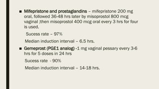 ■ Mifepristone and prostaglandins – mifepristone 200 mg
oral, followed 36-48 hrs later by misoprostol 800 mcg
vaginal ;then misoprostol 400 mcg oral every 3 hrs for four
is used.
Sucess rate – 97%
Median induction interval – 6.5 hrs.
■ Gemeprost (PGE1 analog) -1 mg vaginal pessary every 3-6
hrs for 5 doses in 24 hrs
Sucess rate - 90%
Median induction interval – 14-18 hrs.
 