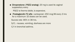 ■ Dinoprostone ( PGE2 analog) -20 mg is used As vaginal
suppository every
PGE2 is thermo labile, is expensive.
■ Prostaglandin F2 alfa : carboprost -250 mcg IM every 3 hrs
for a maximum 10 doses can be used.
Succes rate -90% in 36 hrs.
S/E ;- nausea, vomiting, diarhoea are more
C/I in bronchial asthma.
 